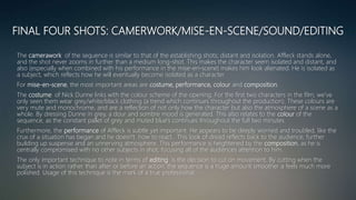 FINAL FOUR SHOTS: CAMERWORK/MISE-EN-SCENE/SOUND/EDITING
The camerawork of the sequence is similar to that of the establishing shots; distant and isolation. Affleck stands alone,
and the shot never zooms in further than a medium long-shot. This makes the character seem isolated and distant, and
also (especially when combined with his performance in the mise-en-scene) makes him look alienated. He is isolated as
a subject, which reflects how he will eventually become isolated as a character.
For mise-en-scene, the most important areas are costume, performance, colour and composition.
The costume of Nick Dunne links with the colour scheme of the opening. For the first two characters in the film, we’ve
only seen them wear grey/white/black clothing (a trend which continues throughout the production). These colours are
very mute and monochrome, and are a reflection of not only how the character but also the atmosphere of a scene as a
whole. By dressing Dunne in grey, a dour and sombre mood is generated. This also relates to the colour of the
sequence, as the constant pallet of grey and muted blue’s continues throughout the full two minutes.
Furthermore, the performance of Affleck is subtle yet important. He appears to be deeply worried and troubled, like the
crux of a situation has began and he doesn't how to react. This look of dread reflects back to the audience, further
building up suspense and an unnerving atmosphere. This performance is heightened by the composition, as he is
centrally compromised with no other subjects in shot, focusing all of the audiences attention to him.
The only important technique to note in terms of editing is the decision to cut on movement. By cutting when the
subject is in action rather than after or before an action, the sequence is a huge amount smoother a feels much more
polished. Usage of this technique is the mark of a true professional.
 