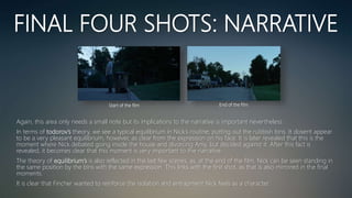FINAL FOUR SHOTS: NARRATIVE
Again, this area only needs a small note but its implications to the narrative is important nevertheless.
In terms of todorov’s theory, we see a typical equilibrium in Nick’s routine; putting out the rubbish bins. It dosent appear
to be a very pleasant equilibrium, however, as clear from the expression on his face. It is later revealed that this is the
moment where Nick debated going inside the house and divorcing Amy, but decided against it. After this fact is
revealed, it becomes clear that this moment is very important to the narrative.
The theory of equilibrium’s is also reflected in the last few scenes, as, at the end of the film, Nick can be seen standing in
the same position by the bins with the same expression. This links with the first shot, as that is also mirrored in the final
moments.
It is clear that Fincher wanted to reinforce the isolation and entrapment Nick feels as a character.
Start of the film End of the film
 