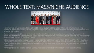 WHOLE TEXT: MASS/NICHE AUDIENCE
Gone Girl was a huge success. It’s disciplined $61 million budget led to a $369.3 million box office earnings. This
incredible return attributes to not only the pure quality of the film, but also the extensive marketing the distributors, 20th
Century Fox funded.
From this number (and the names involved) it is clear this films was targeted at a mass audience. The success of the
book and the fact that Gillian Flynn (the writer) may have had an impact. For instance, the millions that red the book may
have watched the film for that reason alone.
Other factors, such as the inclusion of very recognisable bankable actors such as Ben Affleck and Tyler Perry may have
attracted a mainstream mass audience(especially Ben Affleck; he is one of the biggest A-list actors there is). For those
more invested in films and film making as a whole, David Finchers name on the poster may have attracted additional
viewer base.
When combined, it is clear to see how Gone Girl was able to tap into the mainstream viewer base of America.
 