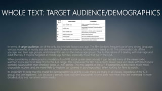 WHOLE TEXT: TARGET AUDIENCE/DEMOGRAPHICS
In terms of target audience, on of the only discriminate factors was age. The film contains frequent use of very strong language,
various moments of nudity and one moment of extreme violence, so therefore is rated an 18. This (obviously) cuts off the
younger and teen age groups, and instead focuses on the mature age group. Due to the nature of it dealing with marriage and
adult themes, it may be targeted at middle age families, especially those that live in the USA.
When considering a demographics model such as NRS social grade (seen above) it can be said many of the viewers who
watched Gone Girl most likely fit into the A-B range. This is because the film has a much slower pace and deals with much more
complex issues rather than simplistic ‘good vs. evil’ stories. This may appeal to the A – B categories as they have much more
disposable income and are more likely to ‘explore’ (as covered in psychographics) when looking for films to watch.
Its important to note that this model for demographic's is slightly crude; there are many in all classes, regardless of the A-B
group, that are ‘explorers’. Just because a person does not have disposable income does not mean they are interested in more
detailed plots and narrative’s within media.
 