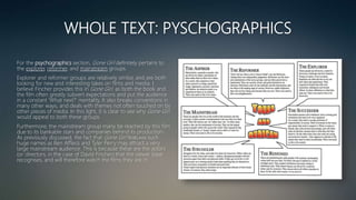 WHOLE TEXT: PYSCHOGRAPHICS
For the psychographics section, Gone Girl definitely pertains to
the explorer, reformer, and mainstream groups.
Explorer and reformer groups are relatively similar, and are both
looking for new and interesting takes on films and media. I
believe Fincher provides this in Gone Girl, as both the book and
the film often greatly subvert expectations and put the audience
in a constant ‘What next?’ mentality. It also breaks conventions in
many other ways, and deals with themes not often touched on by
other pieces of media. In this light, it is clear to see why Gone Girl
would appeal to both these groups.
Furthermore, the mainstream group many be reached by this film
due to its bankable stars and companies behind its production.
As previously discussed, the fact that Gone Girl features such
huge names as Ben Affleck and Tyler Perry may attract a very
large mainstream audience. This is because these are the actors
(or directors, in the case of David Fincher) that the viewer base
recognises, and will therefore watch the films they are in.
 