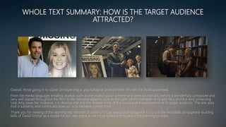 WHOLE TEXT SUMMARY: HOW IS THE TARGET AUDIENCE
ATTRACTED?
Overall, those going in to Gone Girl expecting a psychological drama/thriller film will not be disappointed.
From the media language, entailing aspects such as the muted colour scheme and eerie soundtrack, (which is wonderfully composed and
very well placed throughout the film) to the narrative aspects, such as the clear conflict between Amy and Nick and the very unnerving
look Amy gives her husband, it is obvious that this film follows many of the visual/audial expectations of its target audience. The one area
that is subverts, and continually does so, is its narrative conventions.
Thank you for viewing of the opening two minutes of Gone Girl. Our production group will try to use the incredible atmosphere-building
skills of David Fincher as a model for our own piece as we move forward throughout the planning process.
 
