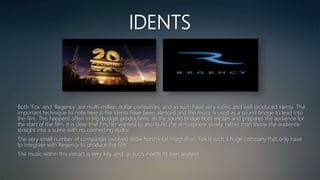 IDENTS
Both ‘Fox’ and ‘Regency’ are multi-million dollar companies, and as such have very iconic and well produced idents. The
important technique to note here is the idents have been silenced and the music is used as a sound bridge to lead into
the film. This happens often in big-budget productions, as the sound bridge both excites and prepares the audience for
the start of the film. It is clear that Fincher wanted to also build the atmosphere slowly, rather than throw the audience
straight into a scene with no connecting audio.
The very small number of companies involved show horizontal integration; Fox is such a huge company that only have
to integrate with Regency to produce the film.
The music within this extract is very key, and, as such, needs its own analysis.
 