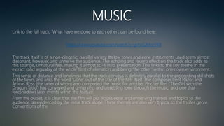 MUSIC
Link to the full track, ‘What have we done to each other’, can be found here:
https://www.youtube.com/watch?v=p4wSJMorYK8
The track itself is of a non-diegetic, parallel variety. Its low tones and eerie instruments used seem almost
dissonant, however, and unnerve the audience. The echoing and reverb effect on the track also adds to
this strange, unnatural feel, making it almost sci-fi in its presentation. This links to the key theme in the
extract (and arguably of the whole film) of alienation and being ‘the other‘ within ones own environment.
This sense of distance and loneliness that the track conveys is definitely parallel to the proceeding still shots
of the town, and links the word ‘Gone’ out of the title of the film itself. The composer,Trent Razor and
Atticus Ross (the latter of whom also composed the music for another Fincher film, ‘The Girl with the
Dragon Tatto’) has conveyed and unnerving and unsettling tone through the music, and one that
foreshadows later events within the feature.
From the outset, it is clear that the film will put across eerie and unnerving themes and topics to the
audience, as evidenced by the initial track alone. These themes are also very typical to the thriller genre.
Conventions of the
 