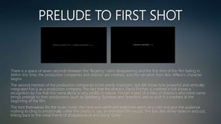 PRELUDE TO FIRST SHOT
There is a space of seven seconds between the ‘Regency’ ident disappearing and the first shot of the film fading in.
Within this time, the production companies and director are credited, and the narration from Ben Affleck's character
begins.
The second mention of the production companies is not overly important, but still shows how powerful and vertically
integrated Fox is as a production company. The fact that the director, David Fincher, is credited in full shows a
recognition by Fox that this name alone is very prolific in nature. Fincher is part of a class of directors who mere name
brings prestige to their productions (such as Spielberg, Scorsese and Tarantino) and as such it is credited at the
beginning of the film.
The font themselves fits the music nicely; the hard sans-serifs and bold lines seem very cold and give the audience
nothing to cling to emotionally unlike the credits in, say, an animated film would. The text also slowly fades in and out,
linking back to the initial theme of disappearance and being ‘Gone’.
 