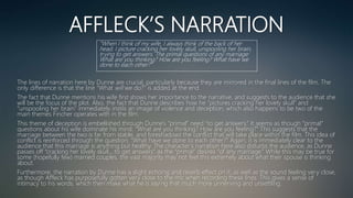 AFFLECK’S NARRATION
The lines of narration here by Dunne are crucial, particularly because they are mirrored in the final lines of the film. The
only difference is that the line “What will we do?” is added at the end.
The fact that Dunne mentions his wife first shows her importance to the narrative, and suggests to the audience that she
will be the focus of the plot. Also, the fact that Dunne describes how he “pictures cracking her lovely skull” and
“unspooling her brain” immediately instils an image of violence and deception, which also happens to be two of the
main themes Fincher operates with in the film.
This theme of deception is embellished through Dunne’s “primal” need “to get answers.” It seems as though “primal”
questions about his wife dominate his mind: “What are you thinking? How are you feeling?” This suggests that the
marriage between the two is far from stable, and foreshadows the conflict that will take place within the film. This idea of
conflict is reinforced through the question; “What have we done to each other?” Again, it is immediately clear to the
audience that this marriage is anything but healthy. The character’s narration here also disturbs the audience, as Dunne
passes off “cracking her lovely skull… to get answers” as the “primal” desires “of any marriage.” While this may be true for
some (hopefully few) married couples, the vast majority may not feel this extremely about what their spouse is thinking
about.
Furthermore, the narration by Dunne has a slight echoing and reverb effect on it, as well as the sound feeling very close,
as though Affleck has purposefully gotten very close to the mic when recording these lines. This gives a sense of
intimacy to his words, which then make what he is saying that much more unnerving and unsettling.
“When I think of my wife, I always think of the back of her
head. I picture cracking her lovely skull, unspooling her brain,
trying to get answers. The primal questions of any marriage:
What are you thinking? How are you feeling? What have we
done to each other?”
 