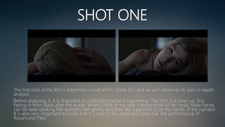 SHOT ONE
The first shot of the film is extremely crucial within ‘Gone Girl’ and as such deserves its own in-depth
analysis.
Before analysing it, it is important to understand what is happening. The shot is a close-up, first
fading in from black after the words ‘When I think of my wife, I always think of her head.’ Male hands
can be seen stroking the woman's hair gently, and they are supposed to be the hands of the narrator.
It is also very important to know that it is exactly the same shot type (bar the performance of
Rosamund Pike)
 