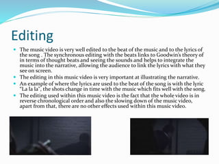 Editing
 The music video is very well edited to the beat of the music and to the lyrics of
the song . The synchronous editing with the beats links to Goodwin’s theory of
in terms of thought beats and seeing the sounds and helps to integrate the
music into the narrative, allowing the audience to link the lyrics with what they
see on screen.
 The editing in this music video is very important at illustrating the narrative.
 An example of where the lyrics are used to the beat of the song is with the lyric
“La la la", the shots change in time with the music which fits well with the song.
 The editing used within this music video is the fact that the whole video is in
reverse chronological order and also the slowing down of the music video,
apart from that, there are no other effects used within this music video.
 