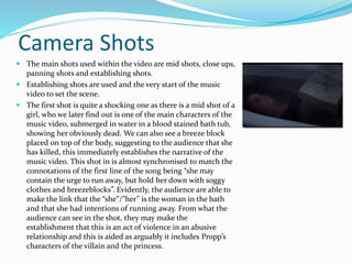 Camera Shots
 The main shots used within the video are mid shots, close ups,
panning shots and establishing shots.
 Establishing shots are used and the very start of the music
video to set the scene.
 The first shot is quite a shocking one as there is a mid shot of a
girl, who we later find out is one of the main characters of the
music video, submerged in water in a blood stained bath tub,
showing her obviously dead. We can also see a breeze block
placed on top of the body, suggesting to the audience that she
has killed, this immediately establishes the narrative of the
music video. This shot in is almost synchronised to match the
connotations of the first line of the song being “she may
contain the urge to run away, but hold her down with soggy
clothes and breezeblocks”. Evidently, the audience are able to
make the link that the “she”/”her” is the woman in the bath
and that she had intentions of running away. From what the
audience can see in the shot, they may make the
establishment that this is an act of violence in an abusive
relationship and this is aided as arguably it includes Propp’s
characters of the villain and the princess.
 