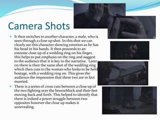 Camera Shots
 It then switches to another character, a male, who is
seen through a close up shot. In this shot we can
clearly see this character showing emotion as he has
his head in his hands. It then proceeds to an
extreme close up of a wedding ring on his finger,
this helps to put emphasis on the ring and suggest
to the audience that it is key to the narrative. Later
on there is then the same shot of the wedding ring
which then cuts to the woman who looks to be held
hostage, with a wedding ring on. This gives the
audience the impression that these two are in fact
married.
 There is a series of cross cuts between a close up of
the two fighting over the breezeblock and their feet
moving back and forth. This helped to identify that
there is indeed a power struggle between two
opposites however the close up makes it
unrevealing.
 