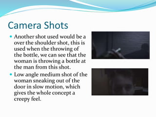 Camera Shots
 Another shot used would be a
over the shoulder shot, this is
used when the throwing of
the bottle, we can see that the
woman is throwing a bottle at
the man from this shot.
 Low angle medium shot of the
woman sneaking out of the
door in slow motion, which
gives the whole concept a
creepy feel.
 