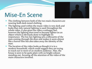 Mise-En Scene
 The clothing between both of the two main characters are
wearing both dark toned clothing.
 The lighting used within the music video is very dark and
looks that only natural lighting is used throughout the
whole video, it also gives the video a unhappy feel,
however the lighting does tend to become lighter on an
object which is obviously done to highlight its
importance. The low key lighting sets a silhouette of the
man coming through the door and makes it seem almost
like a horror film but also takes away the identity of the
man.
 The location of the video looks as though it is in a
modern household, which could suggest they are trying
to reach out to more of an modern audience. Also, the
house is seen to be quite plain with no bright colours
standing out, focusing all the attention of the video of the
main characters involved.
 