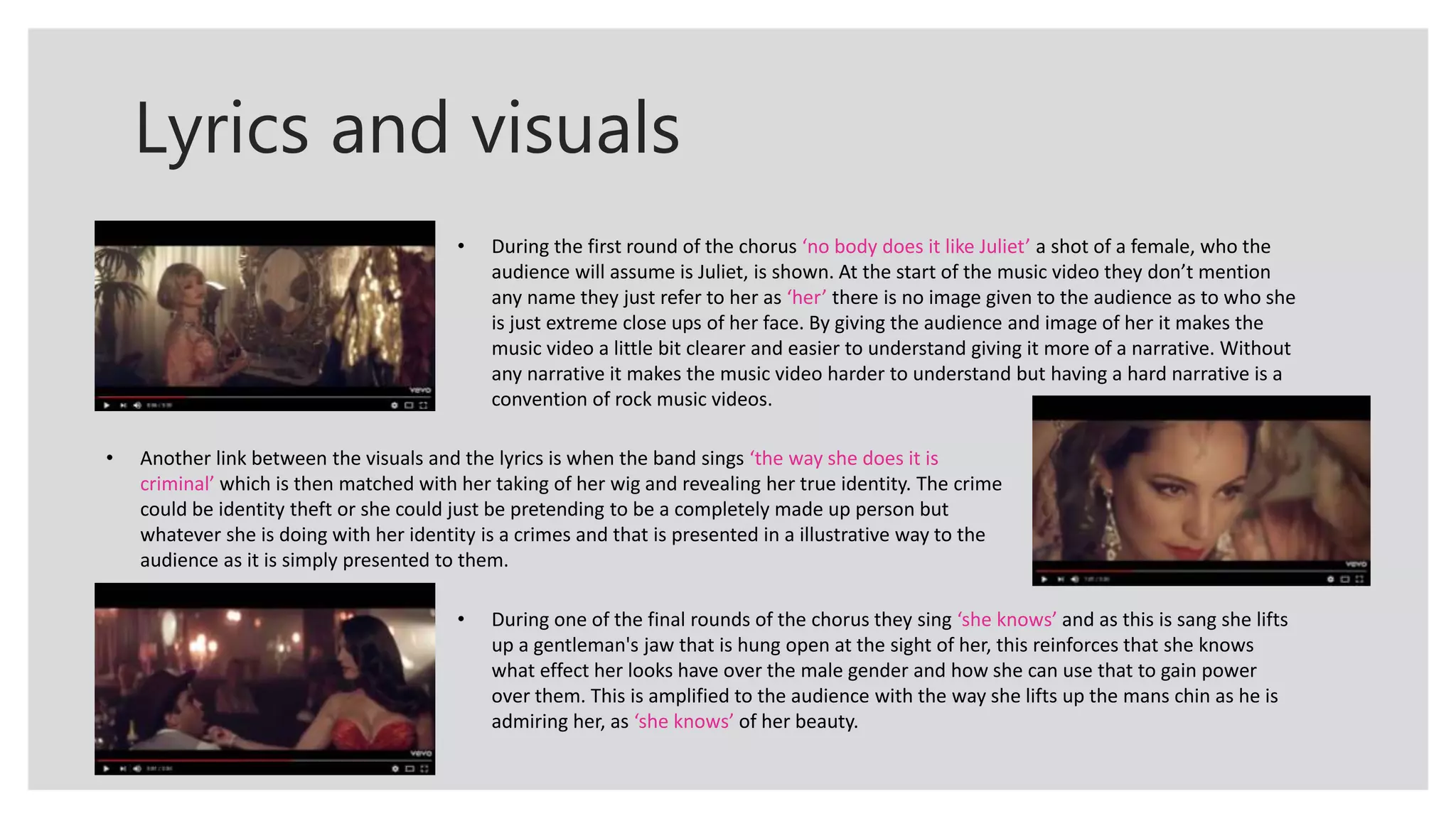 Lyrics and visuals
• During the first round of the chorus ‘no body does it like Juliet’ a shot of a female, who the
audience will assume is Juliet, is shown. At the start of the music video they don’t mention
any name they just refer to her as ‘her’ there is no image given to the audience as to who she
is just extreme close ups of her face. By giving the audience and image of her it makes the
music video a little bit clearer and easier to understand giving it more of a narrative. Without
any narrative it makes the music video harder to understand but having a hard narrative is a
convention of rock music videos.
• Another link between the visuals and the lyrics is when the band sings ‘the way she does it is
criminal’ which is then matched with her taking of her wig and revealing her true identity. The crime
could be identity theft or she could just be pretending to be a completely made up person but
whatever she is doing with her identity is a crimes and that is presented in a illustrative way to the
audience as it is simply presented to them.
• During one of the final rounds of the chorus they sing ‘she knows’ and as this is sang she lifts
up a gentleman's jaw that is hung open at the sight of her, this reinforces that she knows
what effect her looks have over the male gender and how she can use that to gain power
over them. This is amplified to the audience with the way she lifts up the mans chin as he is
admiring her, as ‘she knows’ of her beauty.
 