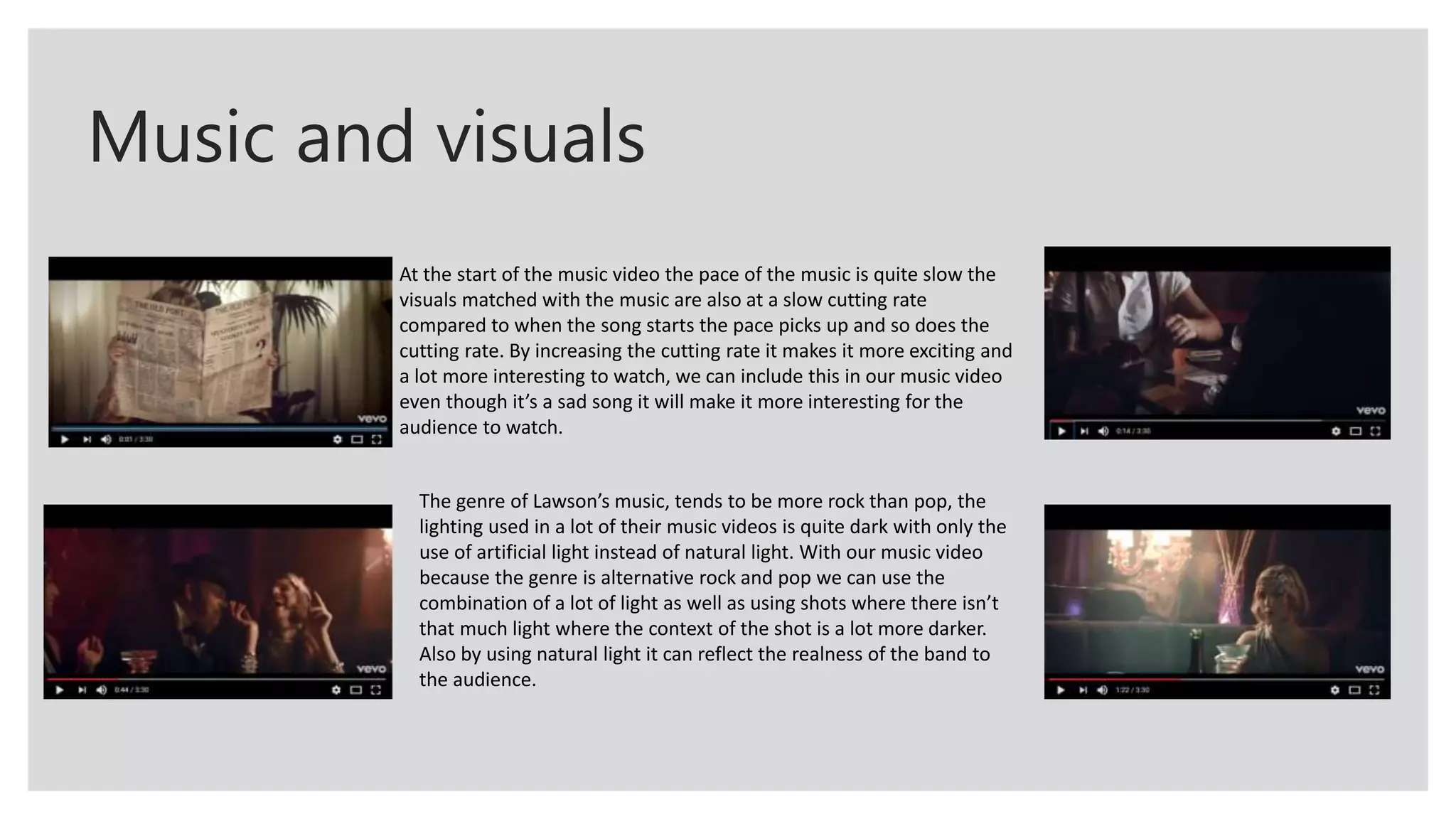 Music and visuals
At the start of the music video the pace of the music is quite slow the
visuals matched with the music are also at a slow cutting rate
compared to when the song starts the pace picks up and so does the
cutting rate. By increasing the cutting rate it makes it more exciting and
a lot more interesting to watch, we can include this in our music video
even though it’s a sad song it will make it more interesting for the
audience to watch.
The genre of Lawson’s music, tends to be more rock than pop, the
lighting used in a lot of their music videos is quite dark with only the
use of artificial light instead of natural light. With our music video
because the genre is alternative rock and pop we can use the
combination of a lot of light as well as using shots where there isn’t
that much light where the context of the shot is a lot more darker.
Also by using natural light it can reflect the realness of the band to
the audience.
 