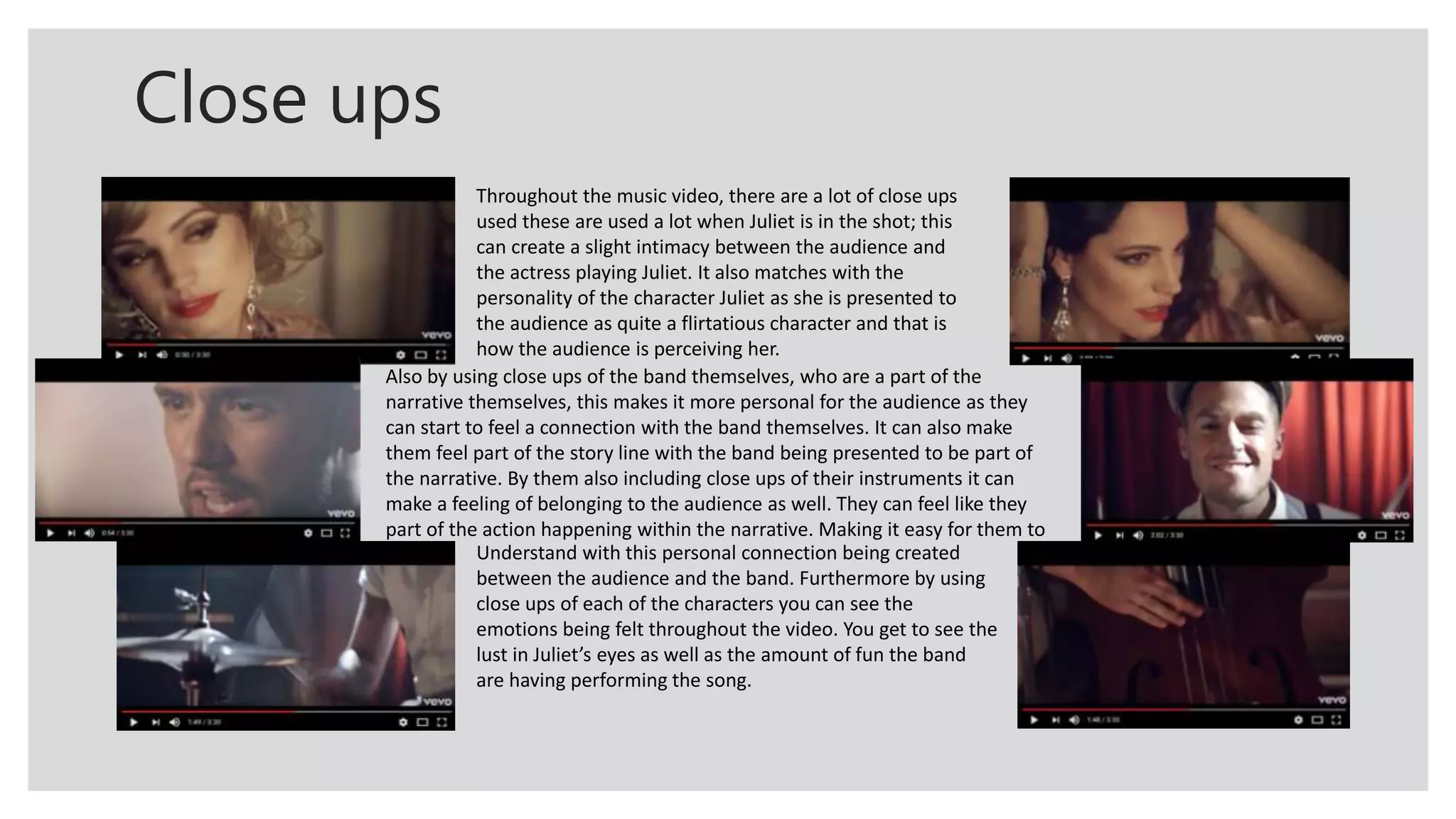Close ups
Throughout the music video, there are a lot of close ups
used these are used a lot when Juliet is in the shot; this
can create a slight intimacy between the audience and
the actress playing Juliet. It also matches with the
personality of the character Juliet as she is presented to
the audience as quite a flirtatious character and that is
how the audience is perceiving her.
Also by using close ups of the band themselves, who are a part of the
narrative themselves, this makes it more personal for the audience as they
can start to feel a connection with the band themselves. It can also make
them feel part of the story line with the band being presented to be part of
the narrative. By them also including close ups of their instruments it can
make a feeling of belonging to the audience as well. They can feel like they
part of the action happening within the narrative. Making it easy for them to
Understand with this personal connection being created
between the audience and the band. Furthermore by using
close ups of each of the characters you can see the
emotions being felt throughout the video. You get to see the
lust in Juliet’s eyes as well as the amount of fun the band
are having performing the song.
 