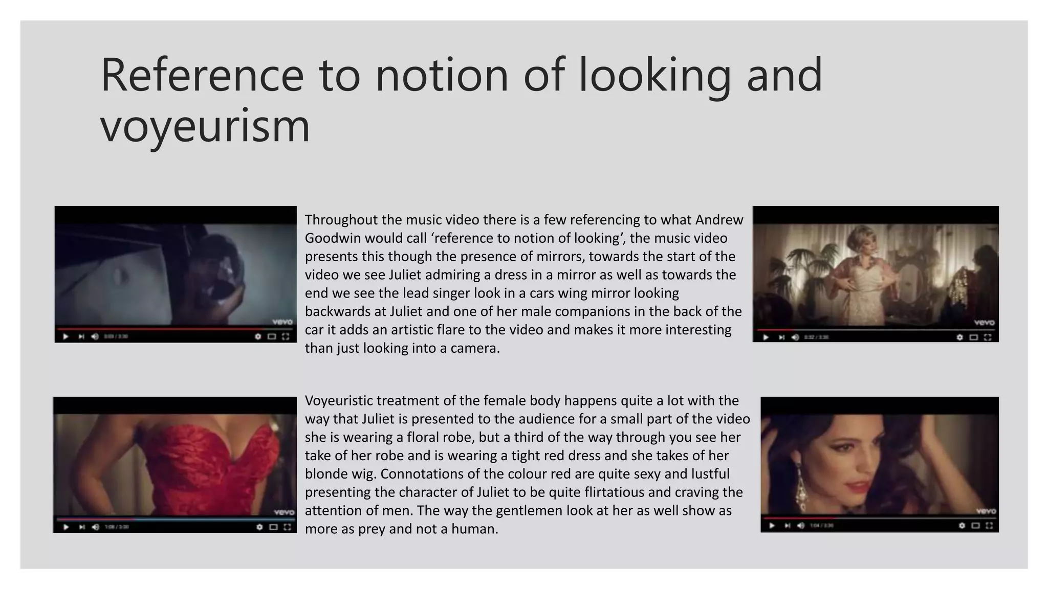 Reference to notion of looking and
voyeurism
Throughout the music video there is a few referencing to what Andrew
Goodwin would call ‘reference to notion of looking’, the music video
presents this though the presence of mirrors, towards the start of the
video we see Juliet admiring a dress in a mirror as well as towards the
end we see the lead singer look in a cars wing mirror looking
backwards at Juliet and one of her male companions in the back of the
car it adds an artistic flare to the video and makes it more interesting
than just looking into a camera.
Voyeuristic treatment of the female body happens quite a lot with the
way that Juliet is presented to the audience for a small part of the video
she is wearing a floral robe, but a third of the way through you see her
take of her robe and is wearing a tight red dress and she takes of her
blonde wig. Connotations of the colour red are quite sexy and lustful
presenting the character of Juliet to be quite flirtatious and craving the
attention of men. The way the gentlemen look at her as well show as
more as prey and not a human.
 