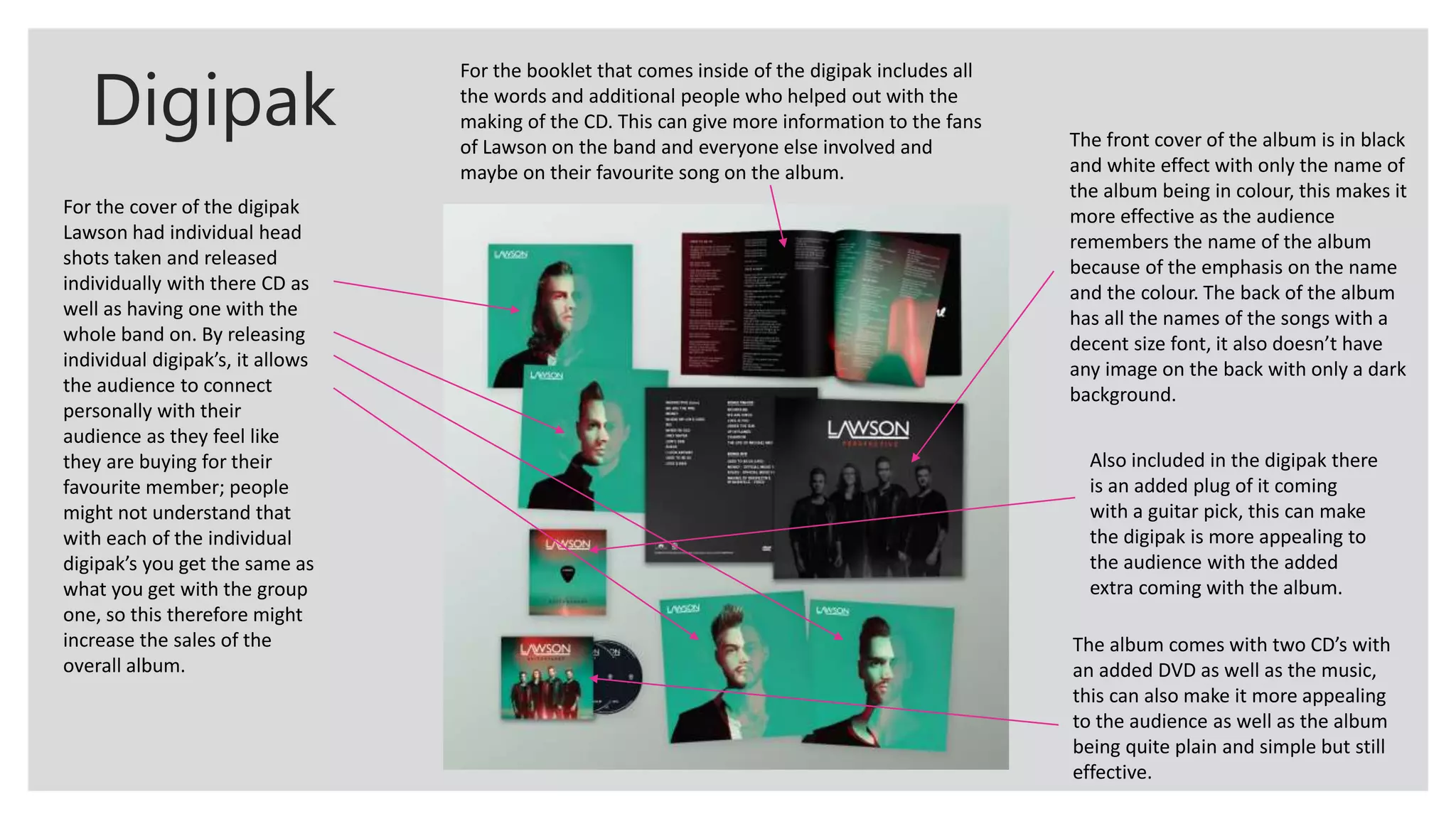 Digipak
For the cover of the digipak
Lawson had individual head
shots taken and released
individually with there CD as
well as having one with the
whole band on. By releasing
individual digipak’s, it allows
the audience to connect
personally with their
audience as they feel like
they are buying for their
favourite member; people
might not understand that
with each of the individual
digipak’s you get the same as
what you get with the group
one, so this therefore might
increase the sales of the
overall album.
For the booklet that comes inside of the digipak includes all
the words and additional people who helped out with the
making of the CD. This can give more information to the fans
of Lawson on the band and everyone else involved and
maybe on their favourite song on the album.
The front cover of the album is in black
and white effect with only the name of
the album being in colour, this makes it
more effective as the audience
remembers the name of the album
because of the emphasis on the name
and the colour. The back of the album
has all the names of the songs with a
decent size font, it also doesn’t have
any image on the back with only a dark
background.
Also included in the digipak there
is an added plug of it coming
with a guitar pick, this can make
the digipak is more appealing to
the audience with the added
extra coming with the album.
The album comes with two CD’s with
an added DVD as well as the music,
this can also make it more appealing
to the audience as well as the album
being quite plain and simple but still
effective.
 