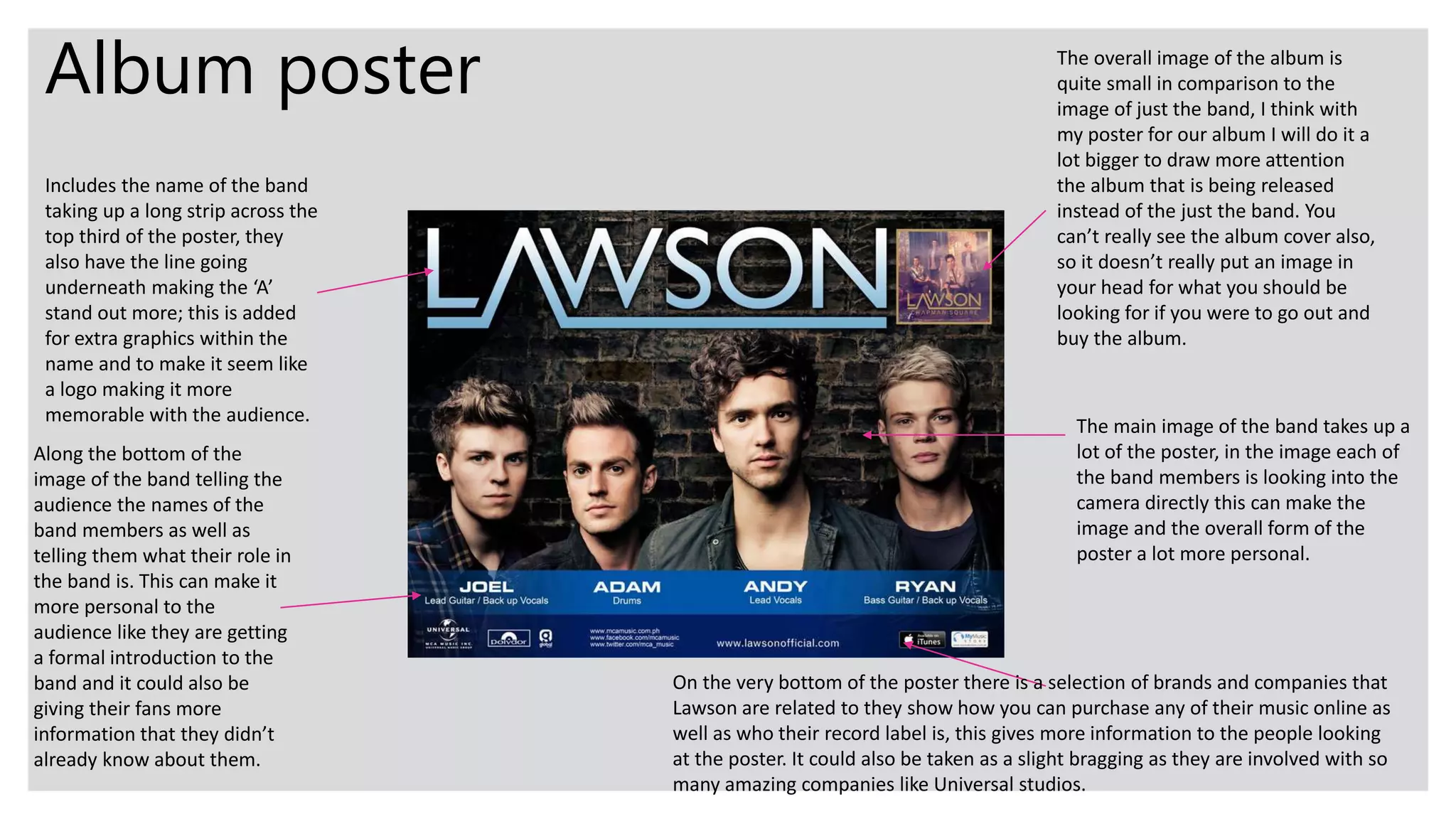 Album poster
Includes the name of the band
taking up a long strip across the
top third of the poster, they
also have the line going
underneath making the ‘A’
stand out more; this is added
for extra graphics within the
name and to make it seem like
a logo making it more
memorable with the audience.
The overall image of the album is
quite small in comparison to the
image of just the band, I think with
my poster for our album I will do it a
lot bigger to draw more attention
the album that is being released
instead of the just the band. You
can’t really see the album cover also,
so it doesn’t really put an image in
your head for what you should be
looking for if you were to go out and
buy the album.
Along the bottom of the
image of the band telling the
audience the names of the
band members as well as
telling them what their role in
the band is. This can make it
more personal to the
audience like they are getting
a formal introduction to the
band and it could also be
giving their fans more
information that they didn’t
already know about them.
The main image of the band takes up a
lot of the poster, in the image each of
the band members is looking into the
camera directly this can make the
image and the overall form of the
poster a lot more personal.
On the very bottom of the poster there is a selection of brands and companies that
Lawson are related to they show how you can purchase any of their music online as
well as who their record label is, this gives more information to the people looking
at the poster. It could also be taken as a slight bragging as they are involved with so
many amazing companies like Universal studios.
 