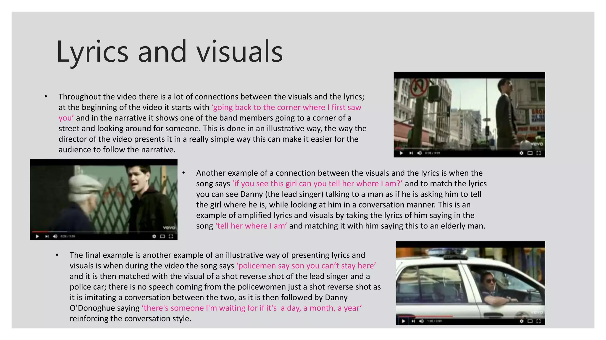Lyrics and visuals
• Throughout the video there is a lot of connections between the visuals and the lyrics;
at the beginning of the video it starts with ‘going back to the corner where I first saw
you’ and in the narrative it shows one of the band members going to a corner of a
street and looking around for someone. This is done in an illustrative way, the way the
director of the video presents it in a really simple way this can make it easier for the
audience to follow the narrative.
• Another example of a connection between the visuals and the lyrics is when the
song says ‘if you see this girl can you tell her where I am?’ and to match the lyrics
you can see Danny (the lead singer) talking to a man as if he is asking him to tell
the girl where he is, while looking at him in a conversation manner. This is an
example of amplified lyrics and visuals by taking the lyrics of him saying in the
song ‘tell her where I am’ and matching it with him saying this to an elderly man.
• The final example is another example of an illustrative way of presenting lyrics and
visuals is when during the video the song says ‘policemen say son you can’t stay here’
and it is then matched with the visual of a shot reverse shot of the lead singer and a
police car; there is no speech coming from the policewomen just a shot reverse shot as
it is imitating a conversation between the two, as it is then followed by Danny
O’Donoghue saying ‘there's someone I'm waiting for if it’s a day, a month, a year’
reinforcing the conversation style.
 