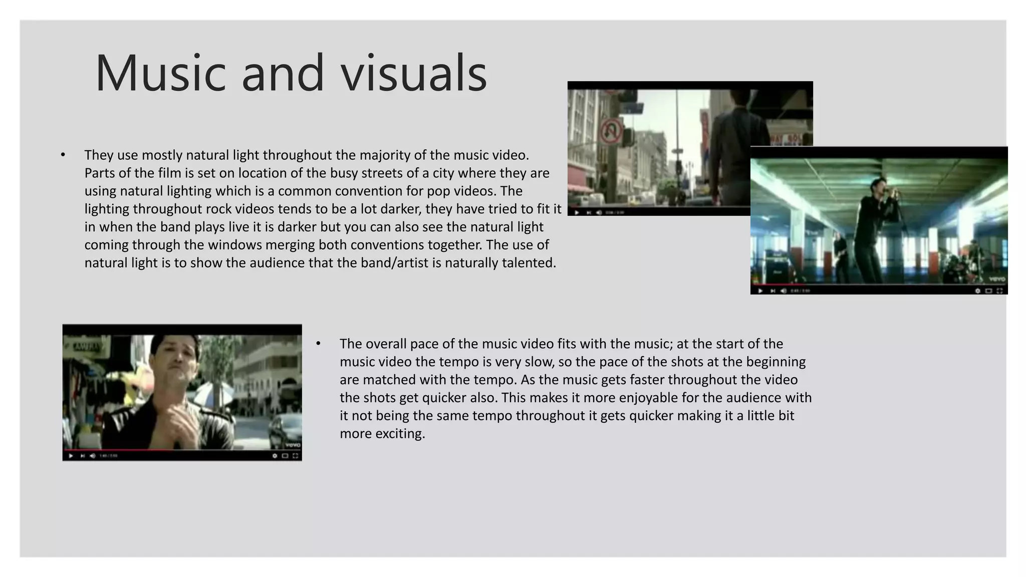 Music and visuals
• They use mostly natural light throughout the majority of the music video.
Parts of the film is set on location of the busy streets of a city where they are
using natural lighting which is a common convention for pop videos. The
lighting throughout rock videos tends to be a lot darker, they have tried to fit it
in when the band plays live it is darker but you can also see the natural light
coming through the windows merging both conventions together. The use of
natural light is to show the audience that the band/artist is naturally talented.
• The overall pace of the music video fits with the music; at the start of the
music video the tempo is very slow, so the pace of the shots at the beginning
are matched with the tempo. As the music gets faster throughout the video
the shots get quicker also. This makes it more enjoyable for the audience with
it not being the same tempo throughout it gets quicker making it a little bit
more exciting.
 