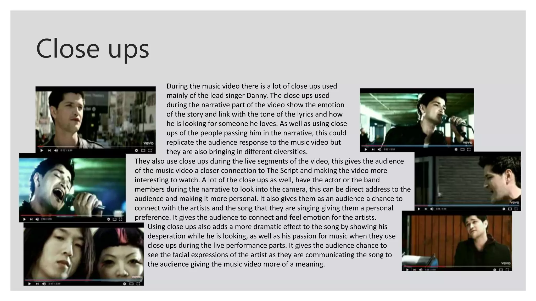 Close ups
During the music video there is a lot of close ups used
mainly of the lead singer Danny. The close ups used
during the narrative part of the video show the emotion
of the story and link with the tone of the lyrics and how
he is looking for someone he loves. As well as using close
ups of the people passing him in the narrative, this could
replicate the audience response to the music video but
they are also bringing in different diversities.
They also use close ups during the live segments of the video, this gives the audience
of the music video a closer connection to The Script and making the video more
interesting to watch. A lot of the close ups as well, have the actor or the band
members during the narrative to look into the camera, this can be direct address to the
audience and making it more personal. It also gives them as an audience a chance to
connect with the artists and the song that they are singing giving them a personal
preference. It gives the audience to connect and feel emotion for the artists.
Using close ups also adds a more dramatic effect to the song by showing his
desperation while he is looking, as well as his passion for music when they use
close ups during the live performance parts. It gives the audience chance to
see the facial expressions of the artist as they are communicating the song to
the audience giving the music video more of a meaning.
 