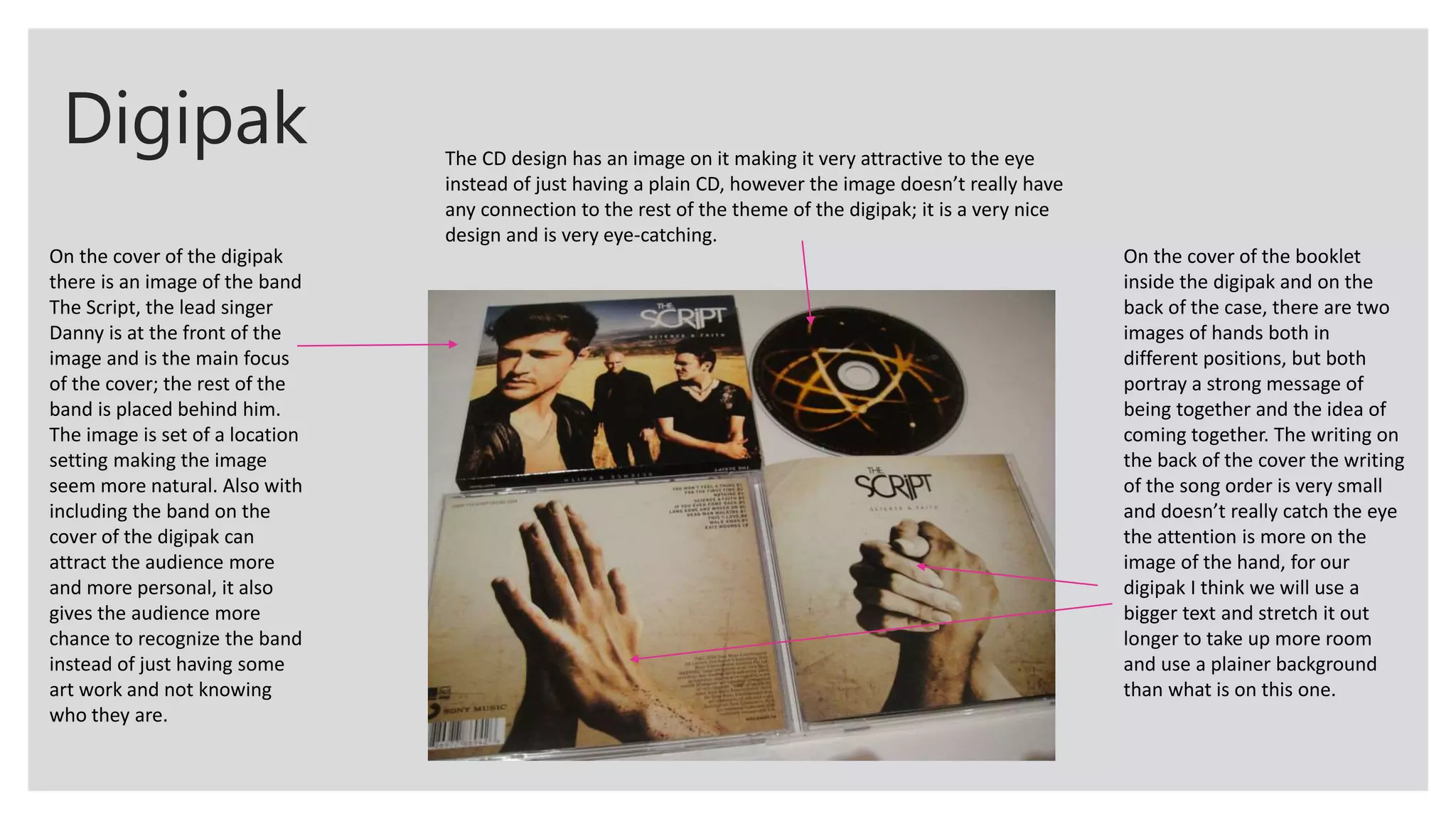 Digipak
On the cover of the digipak
there is an image of the band
The Script, the lead singer
Danny is at the front of the
image and is the main focus
of the cover; the rest of the
band is placed behind him.
The image is set of a location
setting making the image
seem more natural. Also with
including the band on the
cover of the digipak can
attract the audience more
and more personal, it also
gives the audience more
chance to recognize the band
instead of just having some
art work and not knowing
who they are.
On the cover of the booklet
inside the digipak and on the
back of the case, there are two
images of hands both in
different positions, but both
portray a strong message of
being together and the idea of
coming together. The writing on
the back of the cover the writing
of the song order is very small
and doesn’t really catch the eye
the attention is more on the
image of the hand, for our
digipak I think we will use a
bigger text and stretch it out
longer to take up more room
and use a plainer background
than what is on this one.
The CD design has an image on it making it very attractive to the eye
instead of just having a plain CD, however the image doesn’t really have
any connection to the rest of the theme of the digipak; it is a very nice
design and is very eye-catching.
 