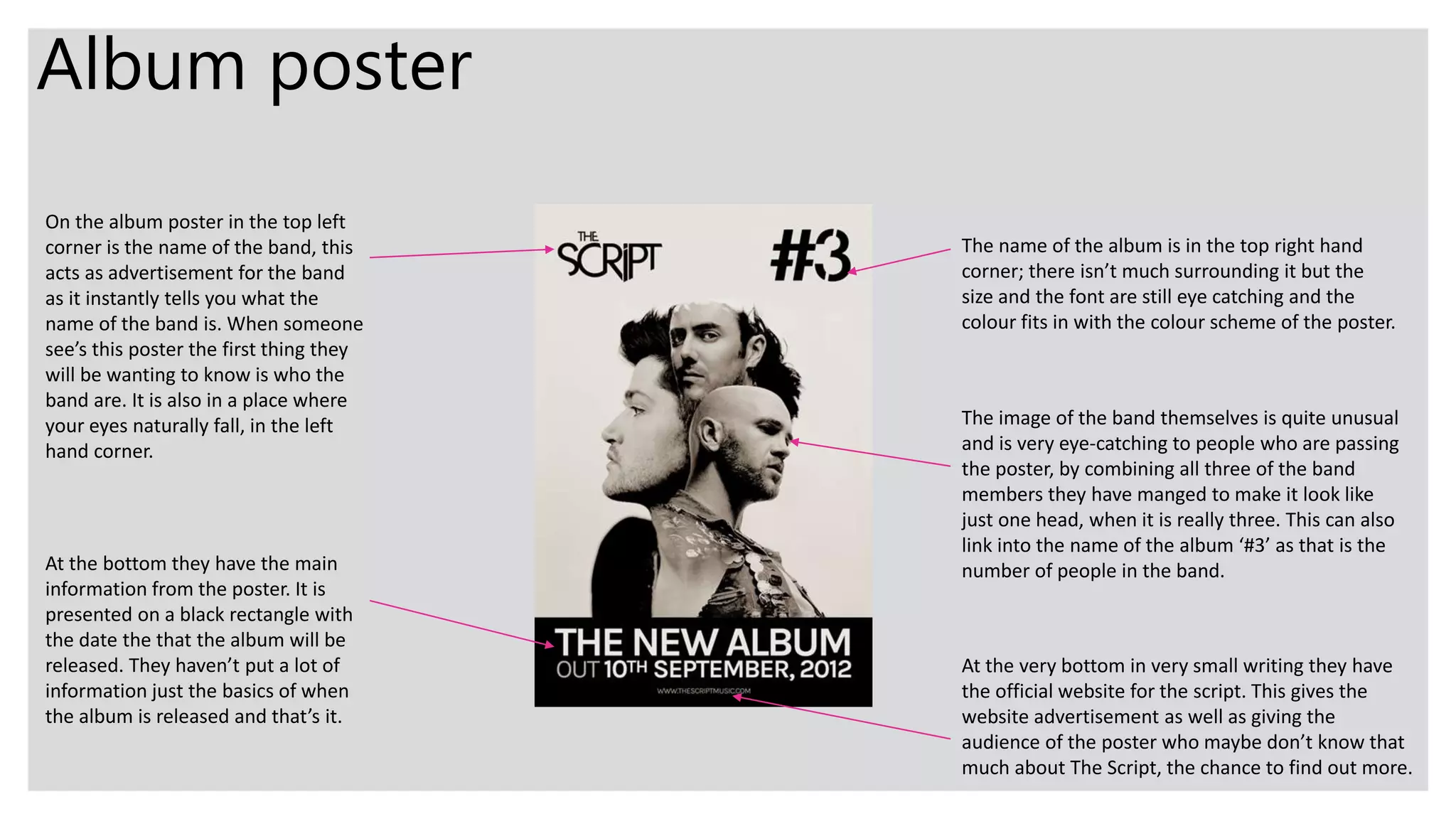Album poster
On the album poster in the top left
corner is the name of the band, this
acts as advertisement for the band
as it instantly tells you what the
name of the band is. When someone
see’s this poster the first thing they
will be wanting to know is who the
band are. It is also in a place where
your eyes naturally fall, in the left
hand corner.
The name of the album is in the top right hand
corner; there isn’t much surrounding it but the
size and the font are still eye catching and the
colour fits in with the colour scheme of the poster.
The image of the band themselves is quite unusual
and is very eye-catching to people who are passing
the poster, by combining all three of the band
members they have manged to make it look like
just one head, when it is really three. This can also
link into the name of the album ‘#3’ as that is the
number of people in the band.At the bottom they have the main
information from the poster. It is
presented on a black rectangle with
the date the that the album will be
released. They haven’t put a lot of
information just the basics of when
the album is released and that’s it.
At the very bottom in very small writing they have
the official website for the script. This gives the
website advertisement as well as giving the
audience of the poster who maybe don’t know that
much about The Script, the chance to find out more.
 