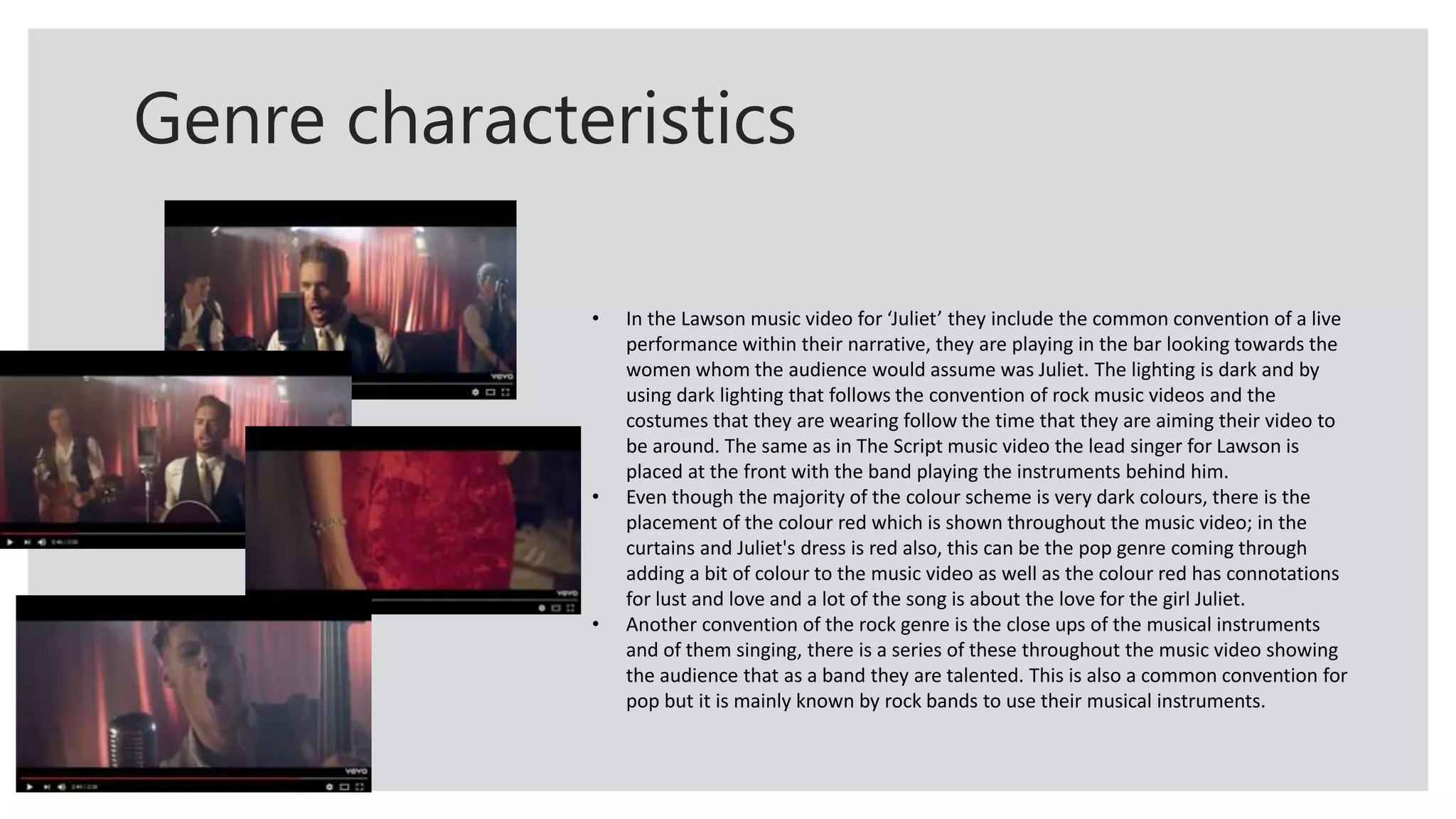 Genre characteristics
• In the Lawson music video for ‘Juliet’ they include the common convention of a live
performance within their narrative, they are playing in the bar looking towards the
women whom the audience would assume was Juliet. The lighting is dark and by
using dark lighting that follows the convention of rock music videos and the
costumes that they are wearing follow the time that they are aiming their video to
be around. The same as in The Script music video the lead singer for Lawson is
placed at the front with the band playing the instruments behind him.
• Even though the majority of the colour scheme is very dark colours, there is the
placement of the colour red which is shown throughout the music video; in the
curtains and Juliet's dress is red also, this can be the pop genre coming through
adding a bit of colour to the music video as well as the colour red has connotations
for lust and love and a lot of the song is about the love for the girl Juliet.
• Another convention of the rock genre is the close ups of the musical instruments
and of them singing, there is a series of these throughout the music video showing
the audience that as a band they are talented. This is also a common convention for
pop but it is mainly known by rock bands to use their musical instruments.
 