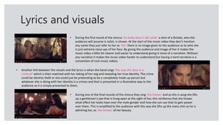 Lyrics and visuals
• During the first round of the chorus ‘no body does it like Juliet’ a shot of a female, who the
audience will assume is Juliet, is shown. At the start of the music video they don’t mention
any name they just refer to her as ‘her’ there is no image given to the audience as to who she
is just extreme close ups of her face. By giving the audience and image of her it makes the
music video a little bit clearer and easier to understand giving it more of a narrative. Without
any narrative it makes the music video harder to understand but having a hard narrative is a
convention of rock music videos.
• Another link between the visuals and the lyrics is when the band sings ‘the way she does it is
criminal’ which is then matched with her taking of her wig and revealing her true identity. The crime
could be identity theft or she could just be pretending to be a completely made up person but
whatever she is doing with her identity is a crimes and that is presented in a illustrative way to the
audience as it is simply presented to them.
• During one of the final rounds of the chorus they sing ‘she knows’ and as this is sang she lifts
up a gentleman's jaw that is hung open at the sight of her, this reinforces that she knows
what effect her looks have over the male gender and how she can use that to gain power
over them. This is amplified to the audience with the way she lifts up the mans chin as he is
admiring her, as ‘she knows’ of her beauty.
 