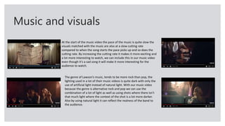 Music and visuals
At the start of the music video the pace of the music is quite slow the
visuals matched with the music are also at a slow cutting rate
compared to when the song starts the pace picks up and so does the
cutting rate. By increasing the cutting rate it makes it more exciting and
a lot more interesting to watch, we can include this in our music video
even though it’s a sad song it will make it more interesting for the
audience to watch.
The genre of Lawson’s music, tends to be more rock than pop, the
lighting used in a lot of their music videos is quite dark with only the
use of artificial light instead of natural light. With our music video
because the genre is alternative rock and pop we can use the
combination of a lot of light as well as using shots where there isn’t
that much light where the context of the shot is a lot more darker.
Also by using natural light it can reflect the realness of the band to
the audience.
 