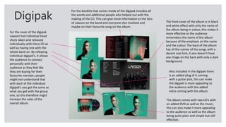 Digipak
For the cover of the digipak
Lawson had individual head
shots taken and released
individually with there CD as
well as having one with the
whole band on. By releasing
individual digipak’s, it allows
the audience to connect
personally with their
audience as they feel like
they are buying for their
favourite member; people
might not understand that
with each of the individual
digipak’s you get the same as
what you get with the group
one, so this therefore might
increase the sales of the
overall album.
For the booklet that comes inside of the digipak includes all
the words and additional people who helped out with the
making of the CD. This can give more information to the fans
of Lawson on the band and everyone else involved and
maybe on their favourite song on the album.
The front cover of the album is in black
and white effect with only the name of
the album being in colour, this makes it
more effective as the audience
remembers the name of the album
because of the emphasis on the name
and the colour. The back of the album
has all the names of the songs with a
decent size font, it also doesn’t have
any image on the back with only a dark
background.
Also included in the digipak there
is an added plug of it coming
with a guitar pick, this can make
the digipak is more appealing to
the audience with the added
extra coming with the album.
The album comes with two CD’s with
an added DVD as well as the music,
this can also make it more appealing
to the audience as well as the album
being quite plain and simple but still
effective.
 