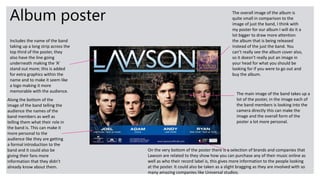 Album poster
Includes the name of the band
taking up a long strip across the
top third of the poster, they
also have the line going
underneath making the ‘A’
stand out more; this is added
for extra graphics within the
name and to make it seem like
a logo making it more
memorable with the audience.
The overall image of the album is
quite small in comparison to the
image of just the band, I think with
my poster for our album I will do it a
lot bigger to draw more attention
the album that is being released
instead of the just the band. You
can’t really see the album cover also,
so it doesn’t really put an image in
your head for what you should be
looking for if you were to go out and
buy the album.
Along the bottom of the
image of the band telling the
audience the names of the
band members as well as
telling them what their role in
the band is. This can make it
more personal to the
audience like they are getting
a formal introduction to the
band and it could also be
giving their fans more
information that they didn’t
already know about them.
The main image of the band takes up a
lot of the poster, in the image each of
the band members is looking into the
camera directly this can make the
image and the overall form of the
poster a lot more personal.
On the very bottom of the poster there is a selection of brands and companies that
Lawson are related to they show how you can purchase any of their music online as
well as who their record label is, this gives more information to the people looking
at the poster. It could also be taken as a slight bragging as they are involved with so
many amazing companies like Universal studios.
 