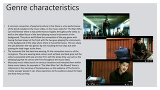 Genre characteristics
• A common convention of pop/rock culture is that there is a live performance
of the band included in the music video. In the music video for ‘The Man Who
Can’t Be Moved’ there is live performance snippets throughout the video as
well as the added focus of the band playing musical instruments in the
background. They do as well follow the convention of the pop genre with
having the lead singer at the front with the two guys playing the instruments
in the background of the clips where there is live performance. This can show
the split between the two genres by still including the live clips but with
putting the lead singer at the front.
• The costumes that the band are wearing, fit the convention more so of the
rock genre. They are wearing dark colours such as black and dark grey, but the
colours associated with pop are also fit in with the props they use such as the
sleeping bag that he carries with him throughout the music video.
• Most pop music videos touch on serious situations and interpret them within
there music videos, for example in ‘The Man Who Can’t Be Moved’ there is
references in the narrative of homelessness, as the audience of The Script is
mainly younger people it can show awareness to the audience about the topic
and how they can help.
 