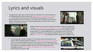 Lyrics and visuals
• Throughout the video there is a lot of connections between the visuals and the lyrics;
at the beginning of the video it starts with ‘going back to the corner where I first saw
you’ and in the narrative it shows one of the band members going to a corner of a
street and looking around for someone. This is done in an illustrative way, the way the
director of the video presents it in a really simple way this can make it easier for the
audience to follow the narrative.
• Another example of a connection between the visuals and the lyrics is when the
song says ‘if you see this girl can you tell her where I am?’ and to match the lyrics
you can see Danny (the lead singer) talking to a man as if he is asking him to tell
the girl where he is, while looking at him in a conversation manner. This is an
example of amplified lyrics and visuals by taking the lyrics of him saying in the
song ‘tell her where I am’ and matching it with him saying this to an elderly man.
• The final example is another example of an illustrative way of presenting lyrics and
visuals is when during the video the song says ‘policemen say son you can’t stay here’
and it is then matched with the visual of a shot reverse shot of the lead singer and a
police car; there is no speech coming from the policewomen just a shot reverse shot as
it is imitating a conversation between the two, as it is then followed by Danny
O’Donoghue saying ‘there's someone I'm waiting for if it’s a day, a month, a year’
reinforcing the conversation style.
 