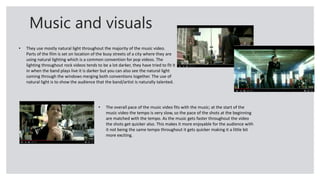Music and visuals
• They use mostly natural light throughout the majority of the music video.
Parts of the film is set on location of the busy streets of a city where they are
using natural lighting which is a common convention for pop videos. The
lighting throughout rock videos tends to be a lot darker, they have tried to fit it
in when the band plays live it is darker but you can also see the natural light
coming through the windows merging both conventions together. The use of
natural light is to show the audience that the band/artist is naturally talented.
• The overall pace of the music video fits with the music; at the start of the
music video the tempo is very slow, so the pace of the shots at the beginning
are matched with the tempo. As the music gets faster throughout the video
the shots get quicker also. This makes it more enjoyable for the audience with
it not being the same tempo throughout it gets quicker making it a little bit
more exciting.
 