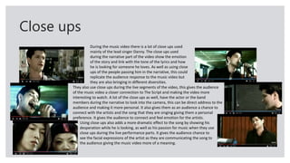 Close ups
During the music video there is a lot of close ups used
mainly of the lead singer Danny. The close ups used
during the narrative part of the video show the emotion
of the story and link with the tone of the lyrics and how
he is looking for someone he loves. As well as using close
ups of the people passing him in the narrative, this could
replicate the audience response to the music video but
they are also bringing in different diversities.
They also use close ups during the live segments of the video, this gives the audience
of the music video a closer connection to The Script and making the video more
interesting to watch. A lot of the close ups as well, have the actor or the band
members during the narrative to look into the camera, this can be direct address to the
audience and making it more personal. It also gives them as an audience a chance to
connect with the artists and the song that they are singing giving them a personal
preference. It gives the audience to connect and feel emotion for the artists.
Using close ups also adds a more dramatic effect to the song by showing his
desperation while he is looking, as well as his passion for music when they use
close ups during the live performance parts. It gives the audience chance to
see the facial expressions of the artist as they are communicating the song to
the audience giving the music video more of a meaning.
 