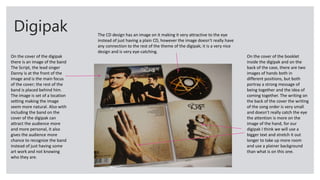 Digipak
On the cover of the digipak
there is an image of the band
The Script, the lead singer
Danny is at the front of the
image and is the main focus
of the cover; the rest of the
band is placed behind him.
The image is set of a location
setting making the image
seem more natural. Also with
including the band on the
cover of the digipak can
attract the audience more
and more personal, it also
gives the audience more
chance to recognize the band
instead of just having some
art work and not knowing
who they are.
On the cover of the booklet
inside the digipak and on the
back of the case, there are two
images of hands both in
different positions, but both
portray a strong message of
being together and the idea of
coming together. The writing on
the back of the cover the writing
of the song order is very small
and doesn’t really catch the eye
the attention is more on the
image of the hand, for our
digipak I think we will use a
bigger text and stretch it out
longer to take up more room
and use a plainer background
than what is on this one.
The CD design has an image on it making it very attractive to the eye
instead of just having a plain CD, however the image doesn’t really have
any connection to the rest of the theme of the digipak; it is a very nice
design and is very eye-catching.
 