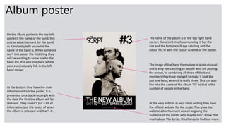 Album poster
On the album poster in the top left
corner is the name of the band, this
acts as advertisement for the band
as it instantly tells you what the
name of the band is. When someone
see’s this poster the first thing they
will be wanting to know is who the
band are. It is also in a place where
your eyes naturally fall, in the left
hand corner.
The name of the album is in the top right hand
corner; there isn’t much surrounding it but the
size and the font are still eye catching and the
colour fits in with the colour scheme of the poster.
The image of the band themselves is quite unusual
and is very eye-catching to people who are passing
the poster, by combining all three of the band
members they have manged to make it look like
just one head, when it is really three. This can also
link into the name of the album ‘#3’ as that is the
number of people in the band.At the bottom they have the main
information from the poster. It is
presented on a black rectangle with
the date the that the album will be
released. They haven’t put a lot of
information just the basics of when
the album is released and that’s it.
At the very bottom in very small writing they have
the official website for the script. This gives the
website advertisement as well as giving the
audience of the poster who maybe don’t know that
much about The Script, the chance to find out more.
 
