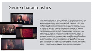 Genre characteristics
• In the Lawson music video for ‘Juliet’ they include the common convention of a live
performance within their narrative, they are playing in the bar looking towards the
women whom the audience would assume was Juliet. The lighting is dark and by
using dark lighting that follows the convention of rock music videos and the
costumes that they are wearing follow the time that they are aiming their video to
be around. The same as in The Script music video the lead singer for Lawson is
placed at the front with the band playing the instruments behind him.
• Even though the majority of the colour scheme is very dark colours, there is the
placement of the colour red which is shown throughout the music video; in the
curtains and Juliet's dress is red also, this can be the pop genre coming through
adding a bit of colour to the music video as well as the colour red has connotations
for lust and love and a lot of the song is about the love for the girl Juliet.
• Another convention of the rock genre is the close ups of the musical instruments
and of them singing, there is a series of these throughout the music video showing
the audience that as a band they are talented. This is also a common convention for
pop but it is mainly known by rock bands to use their musical instruments.
 