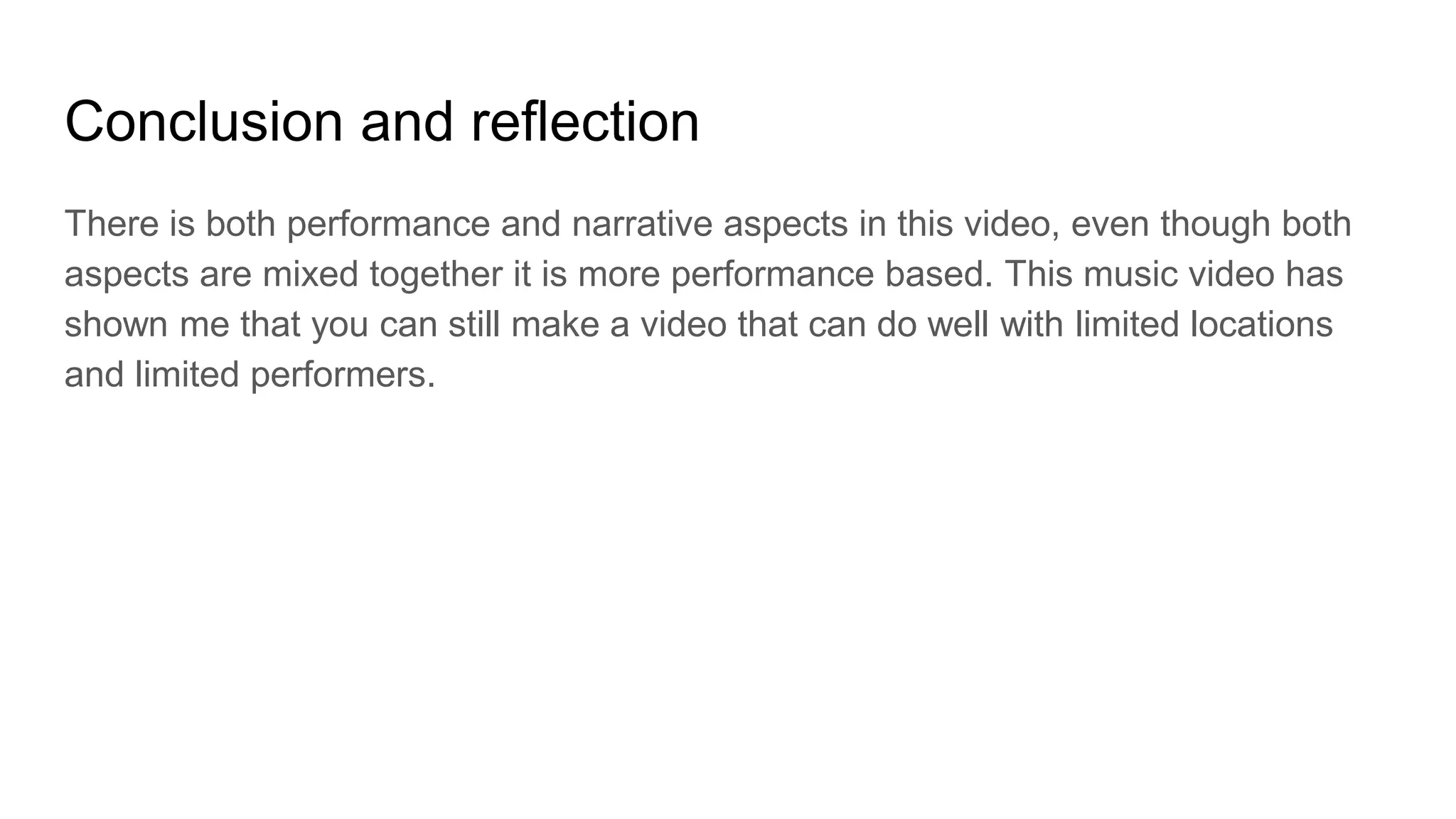 Conclusion and reflection
There is both performance and narrative aspects in this video, even though both
aspects are mixed together it is more performance based. This music video has
shown me that you can still make a video that can do well with limited locations
and limited performers.
 