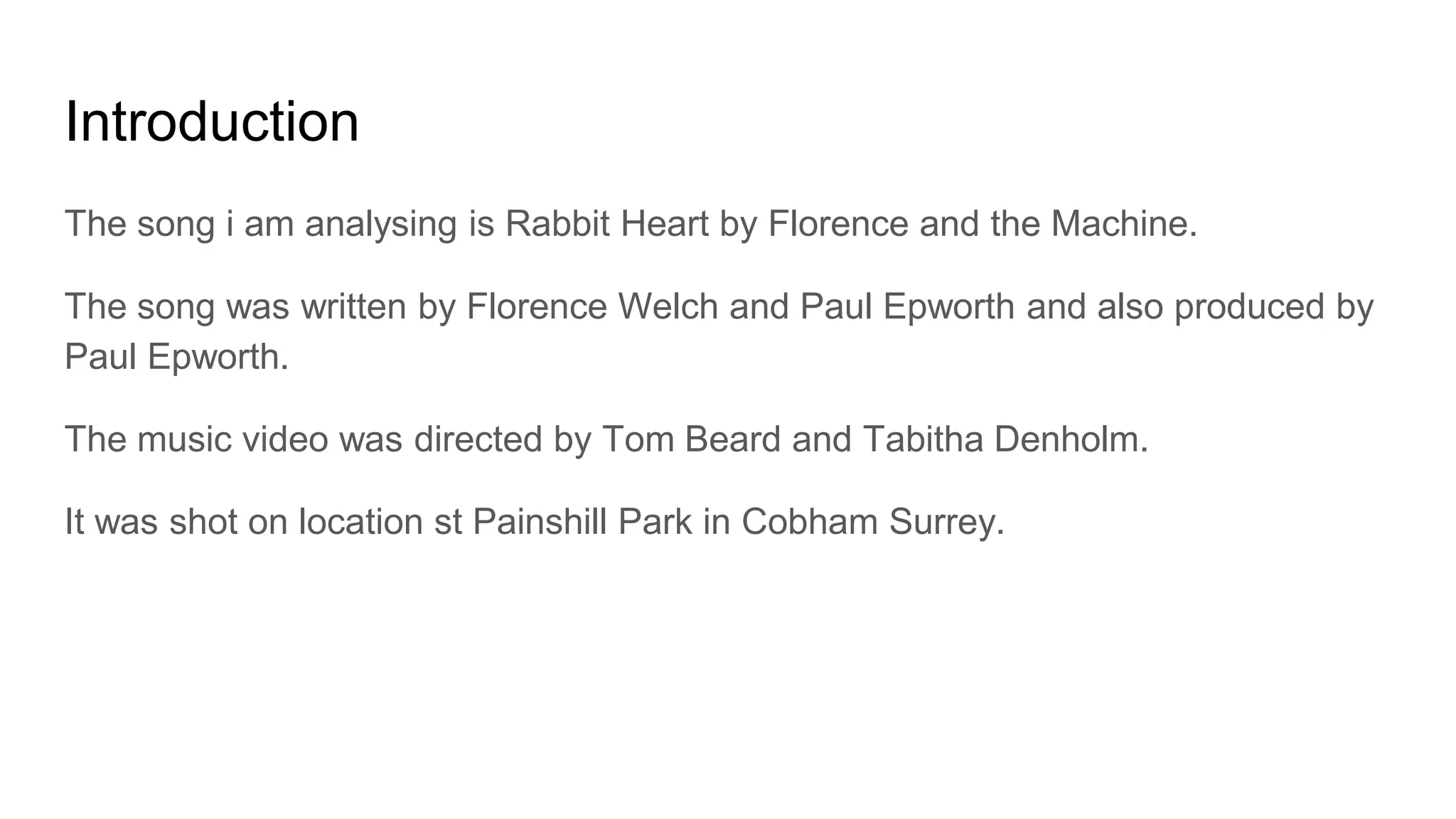 Introduction
The song i am analysing is Rabbit Heart by Florence and the Machine.
The song was written by Florence Welch and Paul Epworth and also produced by
Paul Epworth.
The music video was directed by Tom Beard and Tabitha Denholm.
It was shot on location st Painshill Park in Cobham Surrey.
 