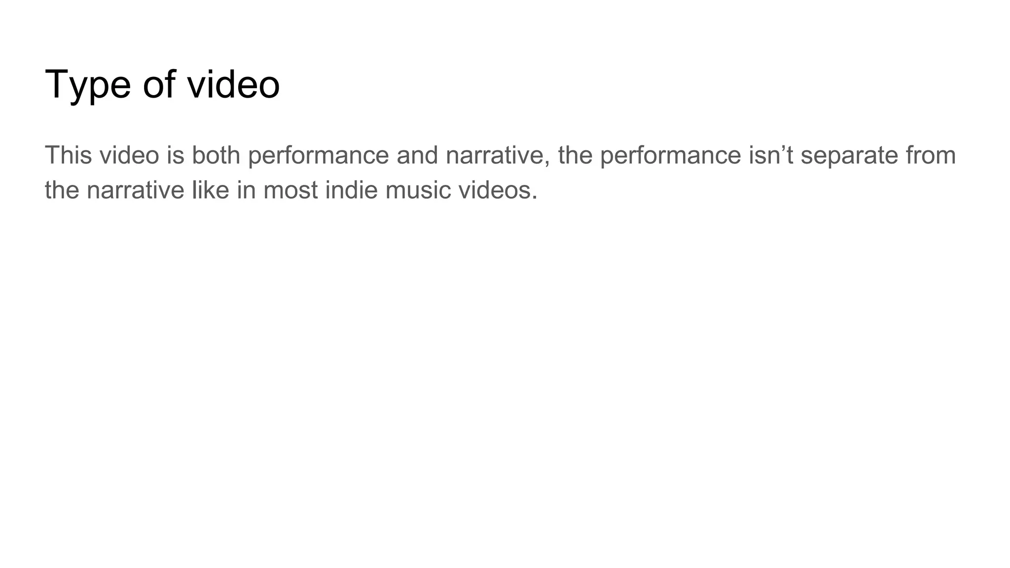 Type of video
This video is both performance and narrative, the performance isn’t separate from
the narrative like in most indie music videos.
 