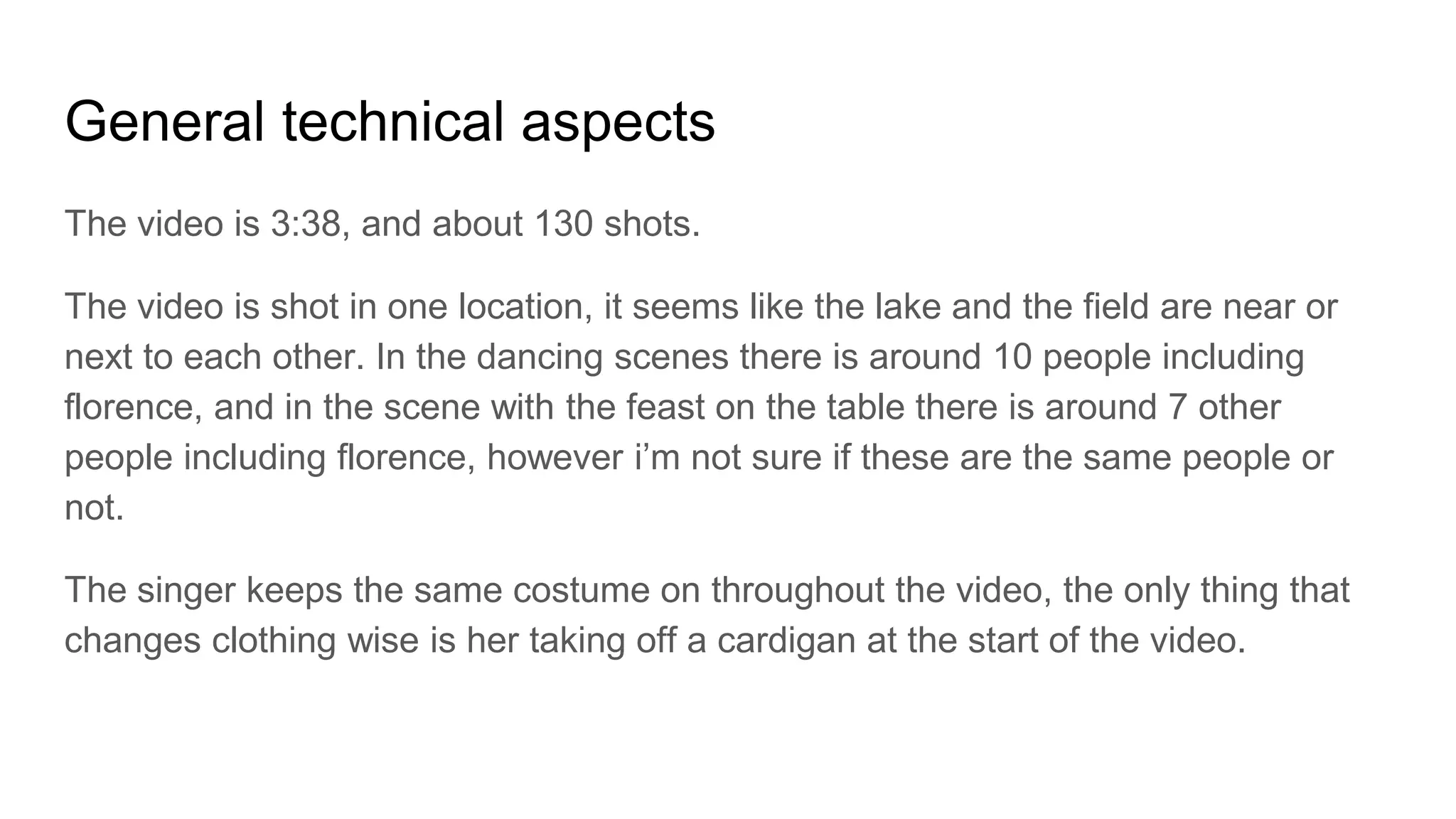 General technical aspects
The video is 3:38, and about 130 shots.
The video is shot in one location, it seems like the lake and the field are near or
next to each other. In the dancing scenes there is around 10 people including
florence, and in the scene with the feast on the table there is around 7 other
people including florence, however i’m not sure if these are the same people or
not.
The singer keeps the same costume on throughout the video, the only thing that
changes clothing wise is her taking off a cardigan at the start of the video.
 