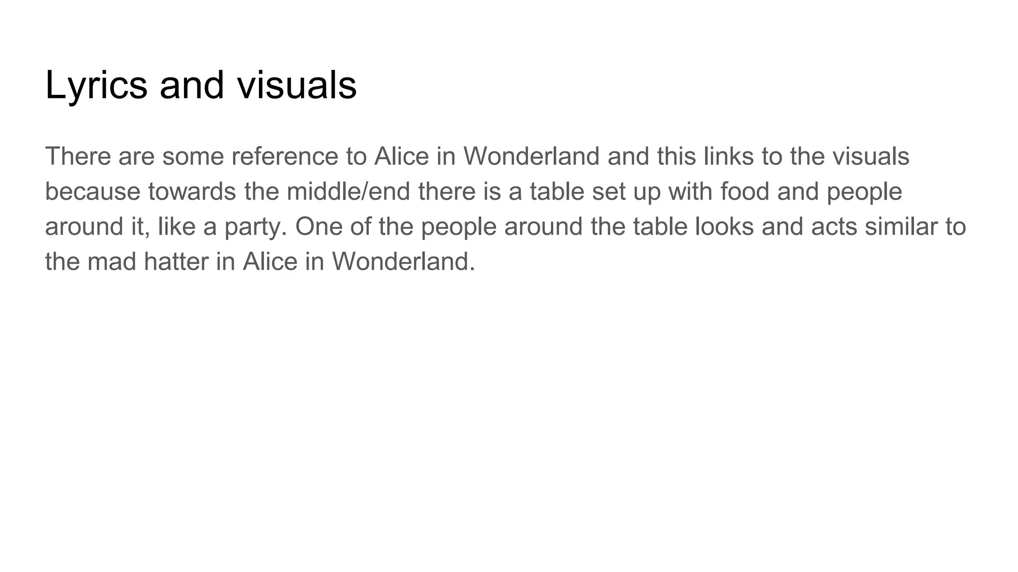 Lyrics and visuals
There are some reference to Alice in Wonderland and this links to the visuals
because towards the middle/end there is a table set up with food and people
around it, like a party. One of the people around the table looks and acts similar to
the mad hatter in Alice in Wonderland.
 