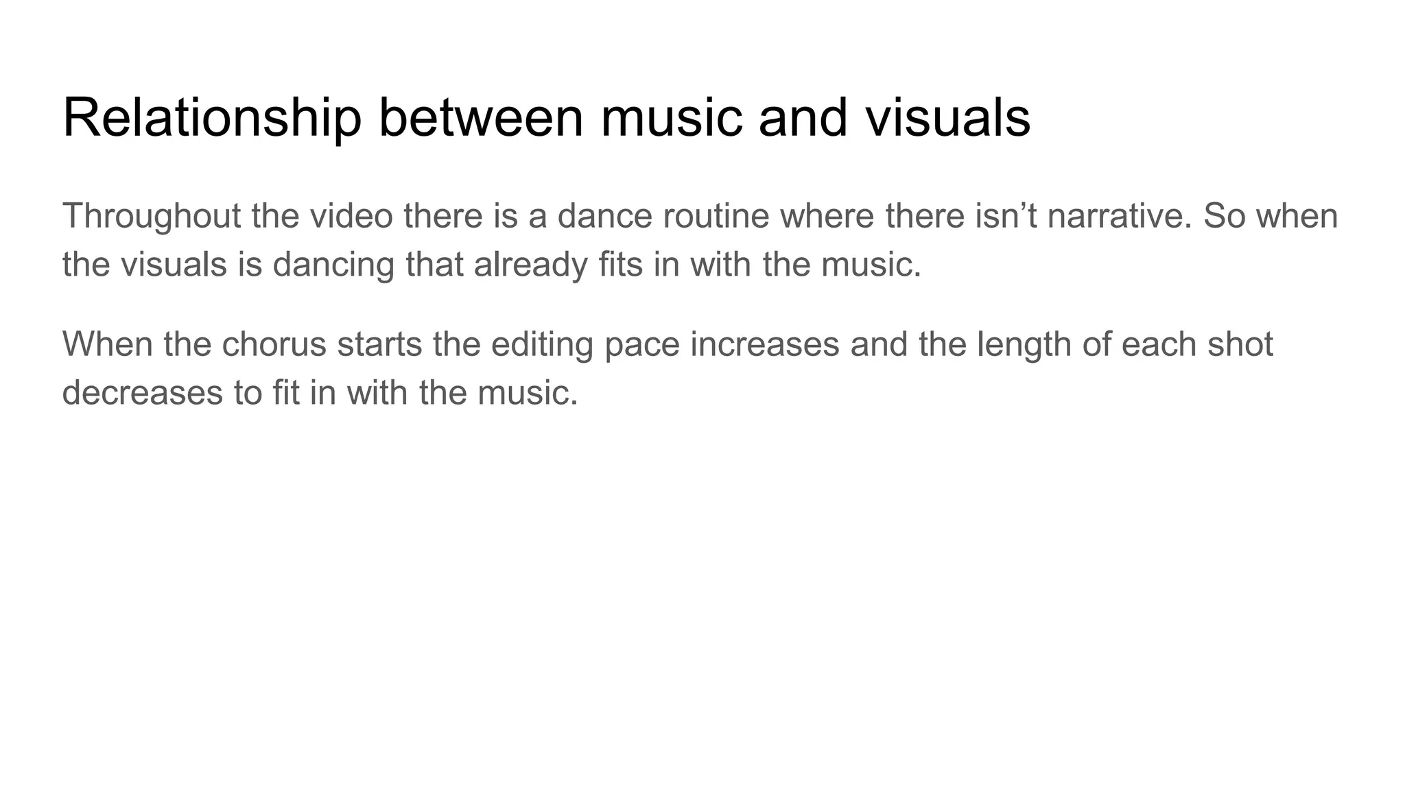 Relationship between music and visuals
Throughout the video there is a dance routine where there isn’t narrative. So when
the visuals is dancing that already fits in with the music.
When the chorus starts the editing pace increases and the length of each shot
decreases to fit in with the music.
 