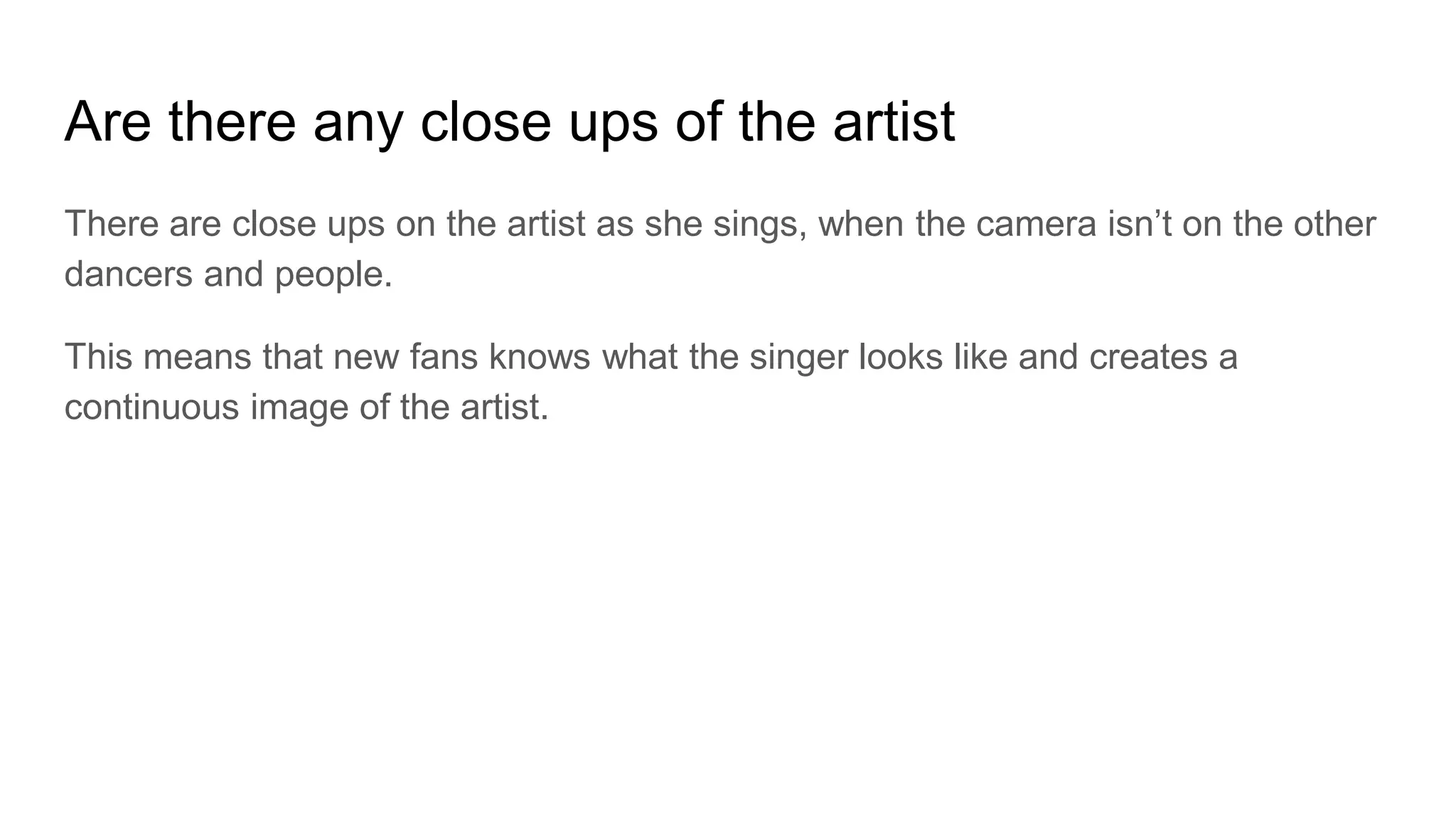 Are there any close ups of the artist
There are close ups on the artist as she sings, when the camera isn’t on the other
dancers and people.
This means that new fans knows what the singer looks like and creates a
continuous image of the artist.
 