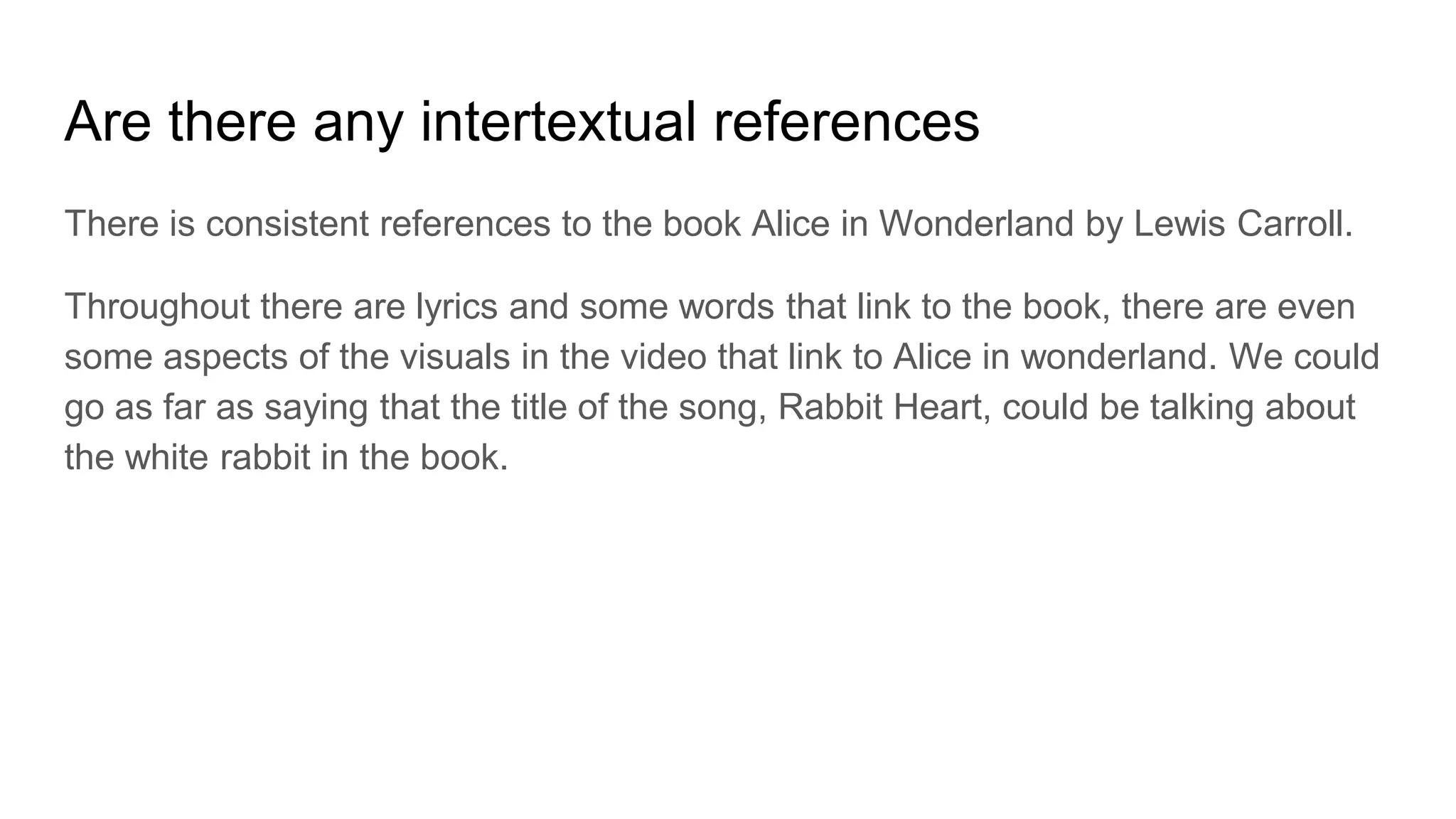 Are there any intertextual references
There is consistent references to the book Alice in Wonderland by Lewis Carroll.
Throughout there are lyrics and some words that link to the book, there are even
some aspects of the visuals in the video that link to Alice in wonderland. We could
go as far as saying that the title of the song, Rabbit Heart, could be talking about
the white rabbit in the book.
 