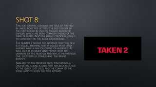 SHOT 8:
THIS TEXT GRAPHIC CONTAINS THE TITLE OF THE FILM
IN LARGE, BOLD, RED LETTERS. THE RED COLOUR OF
THE FONT COULD BE USED TO SUGGEST BLOOD OR
DANGER, WHICH ARE BOTH COMMON THEMES OF THE
THRILLER GENRE. ALSO THE BRIGHT COLOUR ALLOWS IT
TO STAND OUT ON THE BLACK BACKGROUND.
THE NUMBER 2 SHOWS THE AUDIENCE THAT THIS FILM
IS A SEQUEL, MEANING THAT IT WOULD MOST LIKELY
ALREADY HAVE A FAN FOLLOWING OR AUDIENCE. AS
WELL AS THIS IT COULD MAKE PEOPLE WHO ARE
UNAWARE OF THE FILMS GO AND WATCH THE PREVIOUS
ONE, SUCCESSFULLY ESTABLISHING THE BRAND
IDENTITY.
SIMILARLY TO THE PREVIOUS SHOT, SYNCHRONOUS
ORCHESTRAL SOUND IS USED THAT HAS BEEN MATCHED
TO THE QUICK CUTS USED, AND THE CLIMAX OF THE
SONG HAPPENS WHEN THE TITLE APPEARS.
 