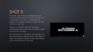 SHOT 9:
THE FINAL SHOT IS NOT ACCOMPANIED BY ANY
SOUND WHETHER DIEGETIC OR NON-DIEGETIC AS IT
IS SUPPOSED TO BE STRICTLY INFORMATIVE BY
MAKING THE AUDIENCE AWARE OF WHEN THE FILM
IS DUE TO COME OUT.
THERE IS A CONTRAST USED OF THE BLACK
BACKGROUND AND WHITE FONT IN ORDER TO MAKE
THE TEXT EASY TO READ.
AT THE BOTTOM OF THE FRAME, THE DISTRIBUTION
AND PRODUCTION COMPANY LOGOS ARE VISIBLE TO
MAKE THE AUDIENCE AWARE OF WHO PARTICIPATED
IN THE PRODUCTION OF THIS FILM.
 