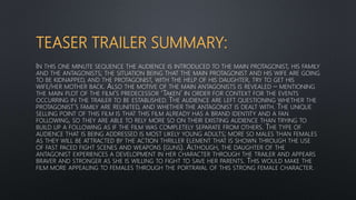 TEASER TRAILER SUMMARY:
IN THIS ONE MINUTE SEQUENCE THE AUDIENCE IS INTRODUCED TO THE MAIN PROTAGONIST, HIS FAMILY
AND THE ANTAGONISTS; THE SITUATION BEING THAT THE MAIN PROTAGONIST AND HIS WIFE ARE GOING
TO BE KIDNAPPED, AND THE PROTAGONIST, WITH THE HELP OF HIS DAUGHTER, TRY TO GET HIS
WIFE/HER MOTHER BACK. ALSO THE MOTIVE OF THE MAIN ANTAGONISTS IS REVEALED – MENTIONING
THE MAIN PLOT OF THE FILM’S PREDECESSOR ‘TAKEN’ IN ORDER FOR CONTEXT FOR THE EVENTS
OCCURRING IN THE TRAILER TO BE ESTABLISHED. THE AUDIENCE ARE LEFT QUESTIONING WHETHER THE
PROTAGONIST’S FAMILY ARE REUNITED, AND WHETHER THE ANTAGONIST IS DEALT WITH. THE UNIQUE
SELLING POINT OF THIS FILM IS THAT THIS FILM ALREADY HAS A BRAND IDENTITY AND A FAN
FOLLOWING, SO THEY ARE ABLE TO RELY MORE SO ON THEIR EXISTING AUDIENCE THAN TRYING TO
BUILD UP A FOLLOWING AS IF THE FILM WAS COMPLETELY SEPARATE FROM OTHERS. THE TYPE OF
AUDIENCE THAT IS BEING ADDRESSED IS MOST LIKELY YOUNG ADULTS; MORE SO MALES THAN FEMALES
AS THEY WILL BE ATTRACTED BY THE ACTION THRILLER ELEMENT THAT IS SHOWN THROUGH THE USE
OF FAST PACED FIGHT SCENES AND WEAPONS (GUNS). ALTHOUGH, THE DAUGHTER OF THE
ANTAGONIST EXPERIENCES A DEVELOPMENT IN HER CHARACTER THROUGH THE TRAILER AND APPEARS
BRAVER AND STRONGER AS SHE IS WILLING TO FIGHT TO SAVE HER PARENTS. THIS WOULD MAKE THE
FILM MORE APPEALING TO FEMALES THROUGH THE PORTRAYAL OF THIS STRONG FEMALE CHARACTER.
 